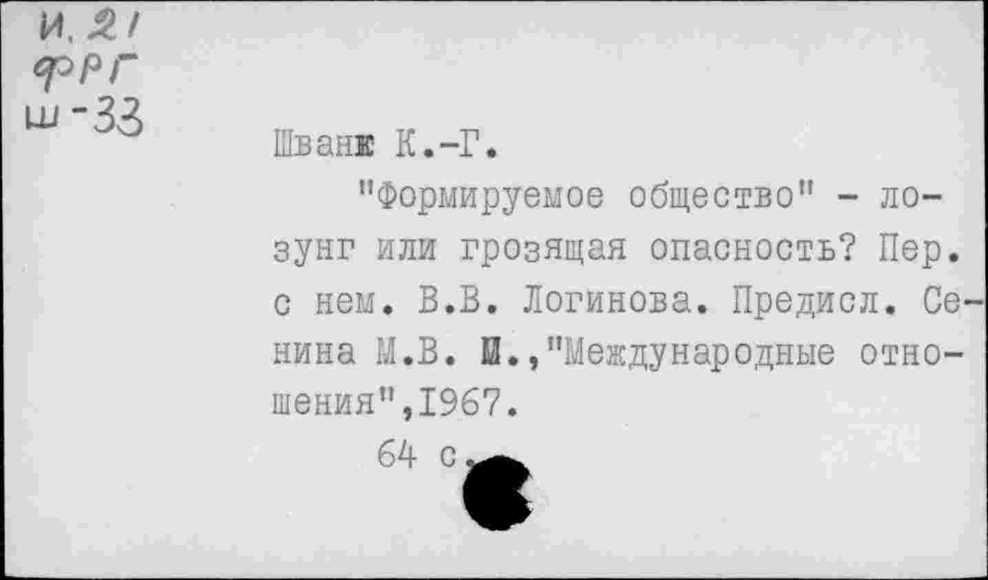 ﻿и, Я/ *ррг ш-33
Шван! К.-Г.
’’Формируемое общество” - лозунг или грозящая опасность? Пер. с нем. В.В. Логинова. Предисл. Сенина М.В. И./’Международные отношения",1967.